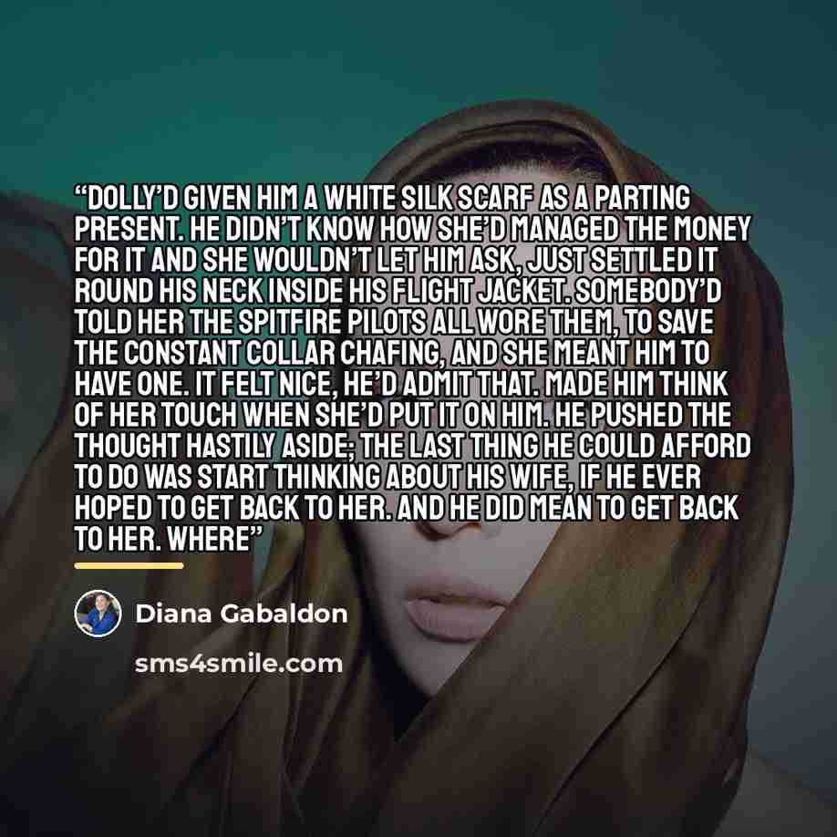 “Dolly’d given him a white silk scarf as a parting present. He didn’t know how she’d managed the money for it and she wouldn’t let him ask, just settled it round his neck inside his flight jacket. Somebody’d told her the Spitfire pilots all wore them, to save the constant collar chafing, and she…” quote by Diana Gabaldon