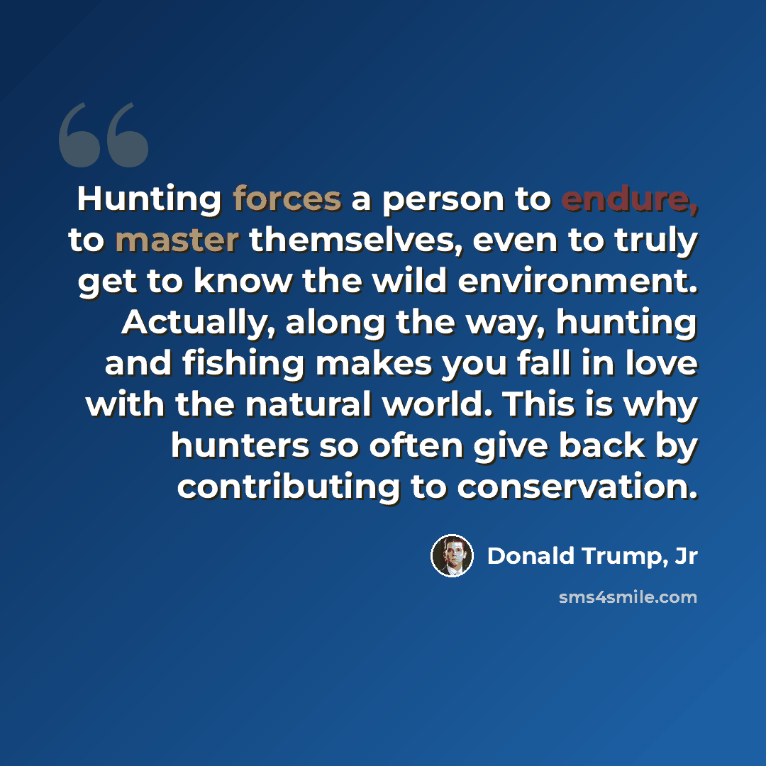 “Hunting forces a person to endure, to master themselves, even to truly get to know the wild environment. Actually, along the way, hunting and fishing makes you fall in love with the natural world. This is why hunters so often give back by contributing to conservation.” quote by Donald Trump, Jr