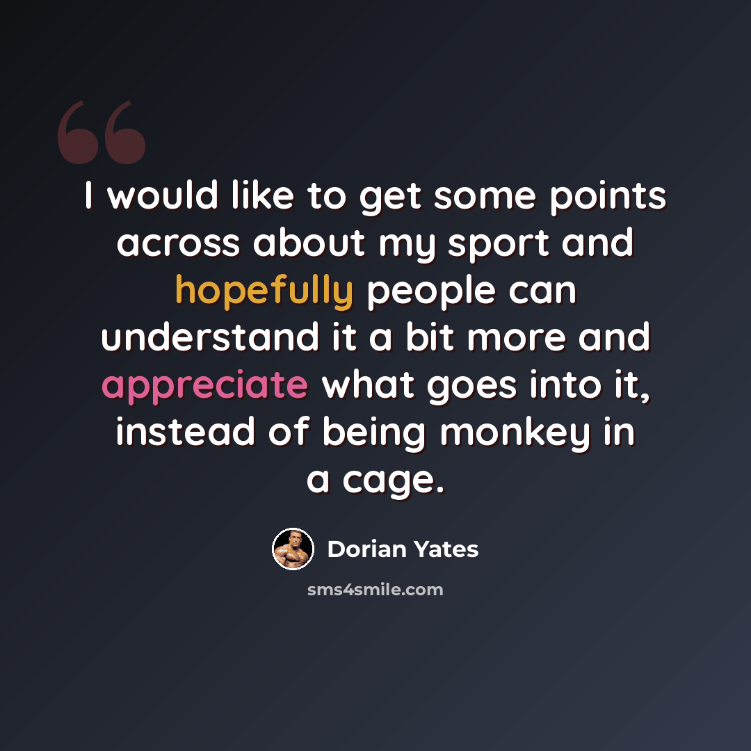 “I would like to get some points across about my sport and hopefully people can understand it a bit more and appreciate what goes into it, instead of being monkey in a cage.” quote by Dorian Yates