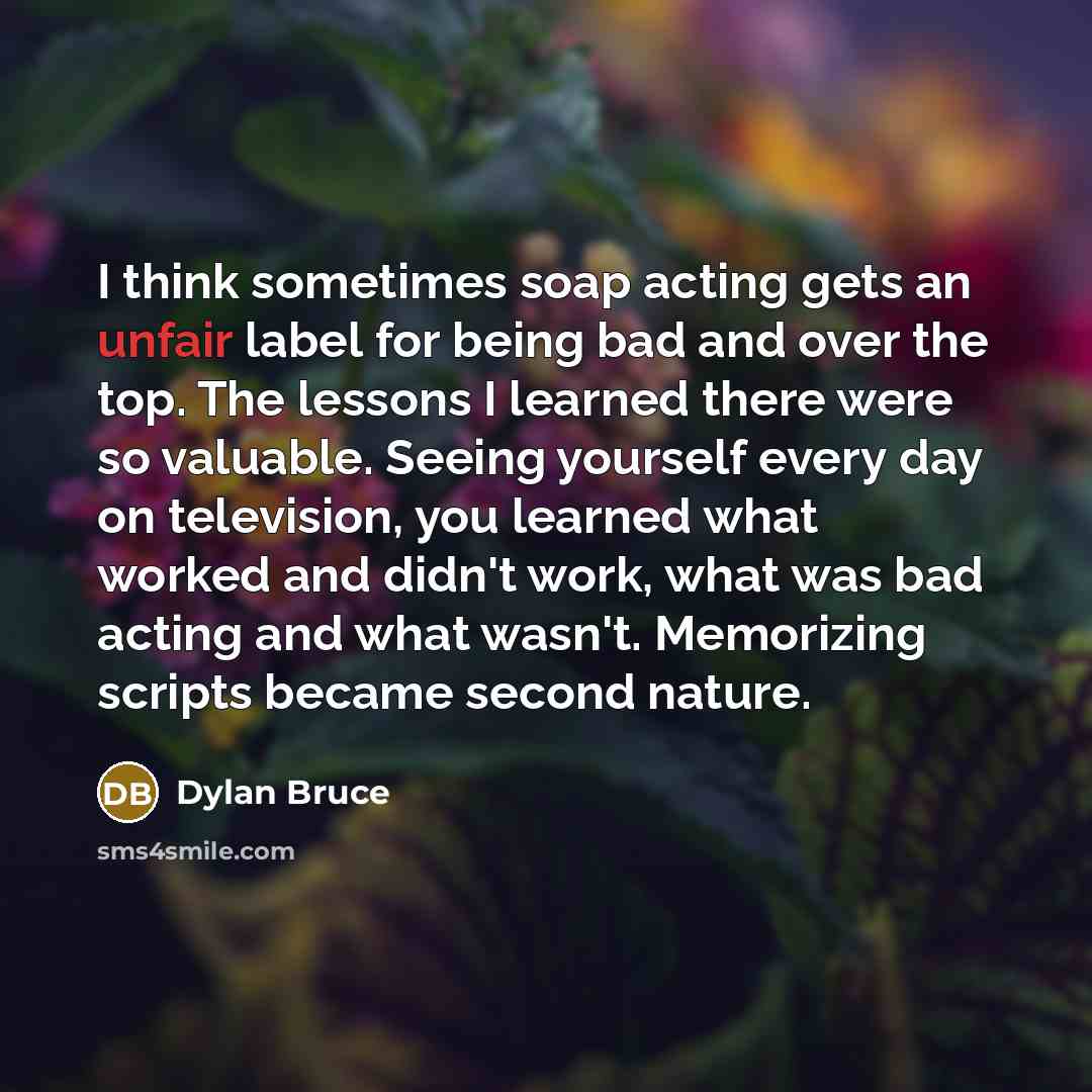 “I think sometimes soap acting gets an unfair label for being bad and over the top. The lessons I learned there were so valuable. Seeing yourself every day on television, you learned what worked and didn't work, what was bad acting and what wasn't. Memorizing scripts became second nature.” quote by Dylan Bruce