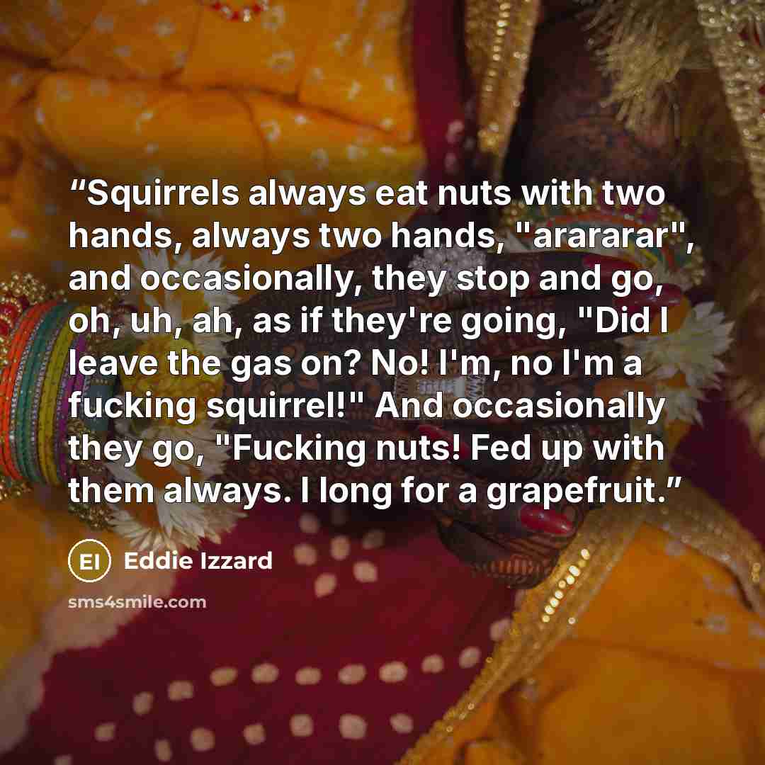 “Squirrels always eat nuts with two hands, always two hands, "arararar", and occasionally, they stop and go, oh, uh, ah, as if they're going, "Did I leave the gas on? No! I'm, no I'm a fucking squirrel!" And occasionally they go, "Fucking nuts! Fed up with them always. I long for a grapefruit.” quote by Eddie Izzard