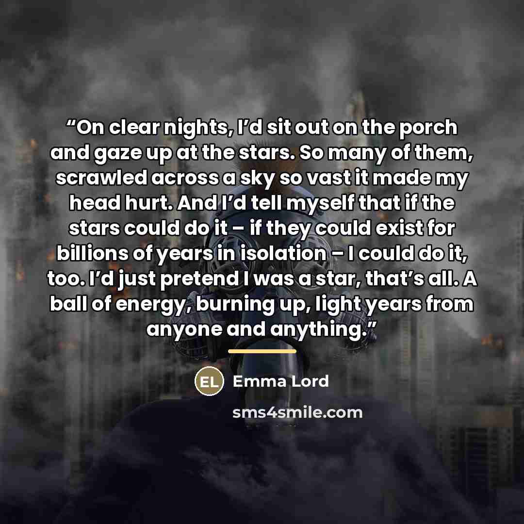 “On clear nights, I’d sit out on the porch and gaze up at the stars. So many of them, scrawled across a sky so vast it made my head hurt. And I’d tell myself that if the stars could do it – if they could exist for billions of years in isolation – I could do it, too. I’d just pretend I was a star…” quote by Emma Lord