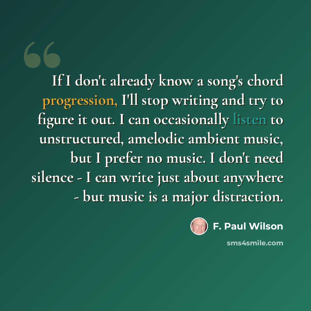 “If I don't already know a song's chord progression, I'll stop writing and try to figure it out. I can occasionally listen to unstructured, amelodic ambient music, but I prefer no music. I don't need silence - I can write just about anywhere - but music is a major distraction.” quote by F. Paul Wilson