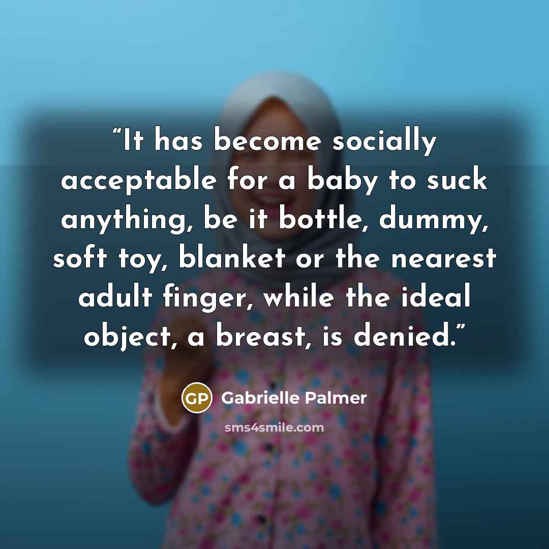 “It has become socially acceptable for a baby to suck anything, be it bottle, dummy, soft toy, blanket or the nearest adult finger, while the ideal object, a breast, is denied.” quote by Gabrielle Palmer