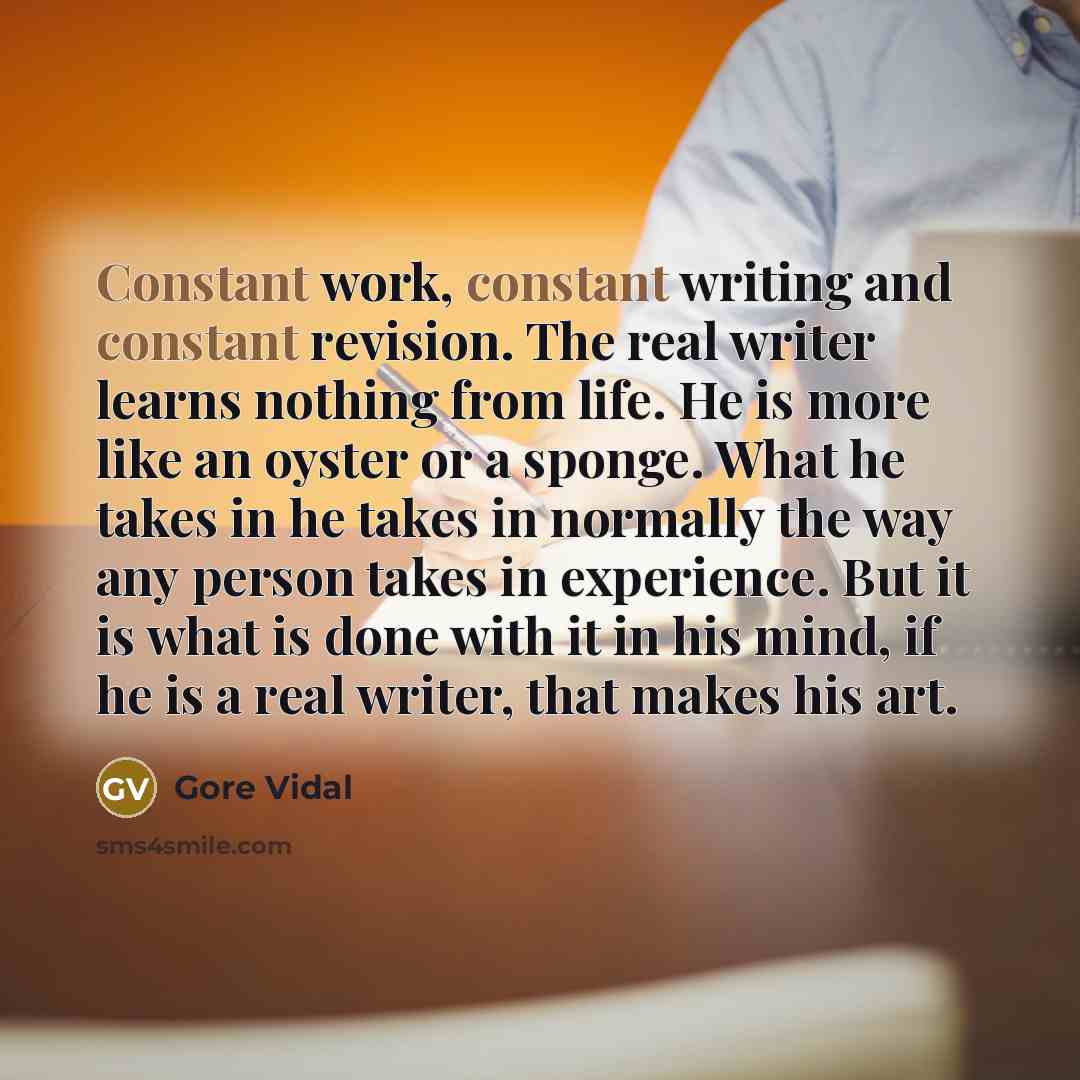 “Constant work, constant writing and constant revision. The real writer learns nothing from life. He is more like an oyster or a sponge. What he takes in he takes in normally the way any person takes in experience. But it is what is done with it in his mind, if he is a real writer, that makes his…” quote by Gore Vidal