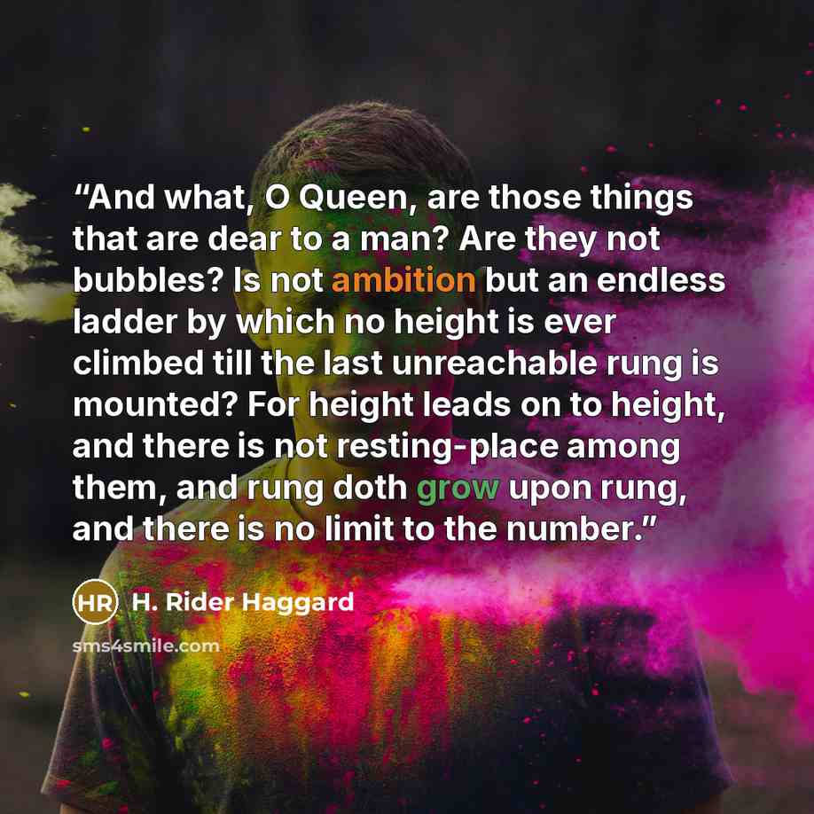 “And what, O Queen, are those things that are dear to a man? Are they not bubbles? Is not ambition but an endless ladder by which no height is ever climbed till the last unreachable rung is mounted? For height leads on to height, and there is not resting-place among them, and rung doth grow upon…” quote by H. Rider Haggard