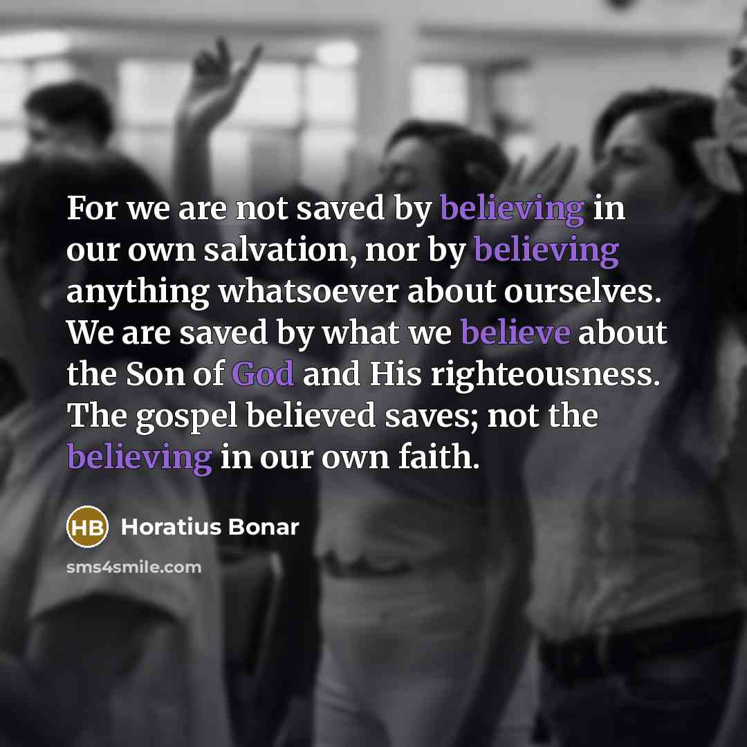 “For we are not saved by believing in our own salvation, nor by believing anything whatsoever about ourselves. We are saved by what we believe about the Son of God and His righteousness. The gospel believed saves; not the believing in our own faith.” quote by Horatius Bonar