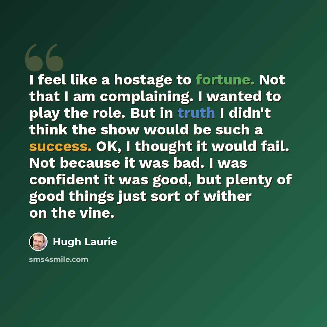 “I feel like a hostage to fortune. Not that I am complaining. I wanted to play the role. But in truth I didn't think the show would be such a success. OK, I thought it would fail. Not because it was bad. I was confident it was good, but plenty of good things just sort of wither on the vine.” quote by Hugh Laurie
