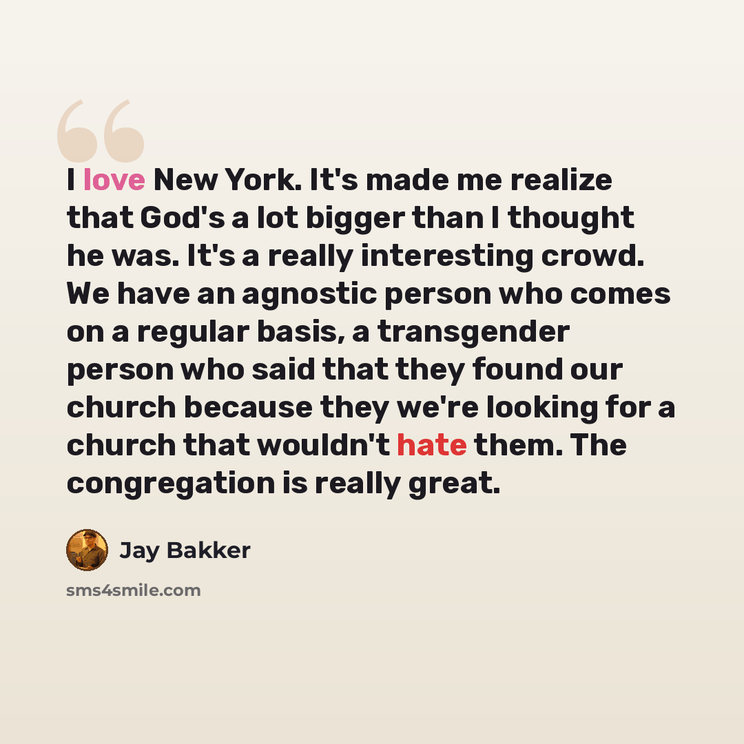 “I love New York. It's made me realize that God's a lot bigger than I thought he was. It's a really interesting crowd. We have an agnostic person who comes on a regular basis, a transgender person who said that they found our church because they we're looking for a church that wouldn't hate them…” quote by Jay Bakker