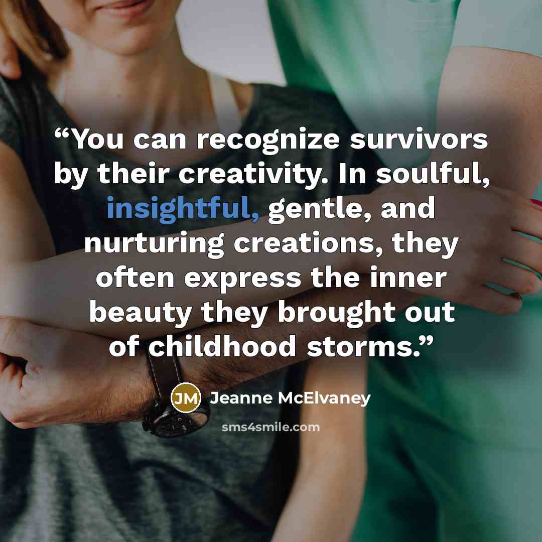 “You can recognize survivors by their creativity. In soulful, insightful, gentle, and nurturing creations, they often express the inner beauty they brought out of childhood storms.” quote by Jeanne McElvaney
