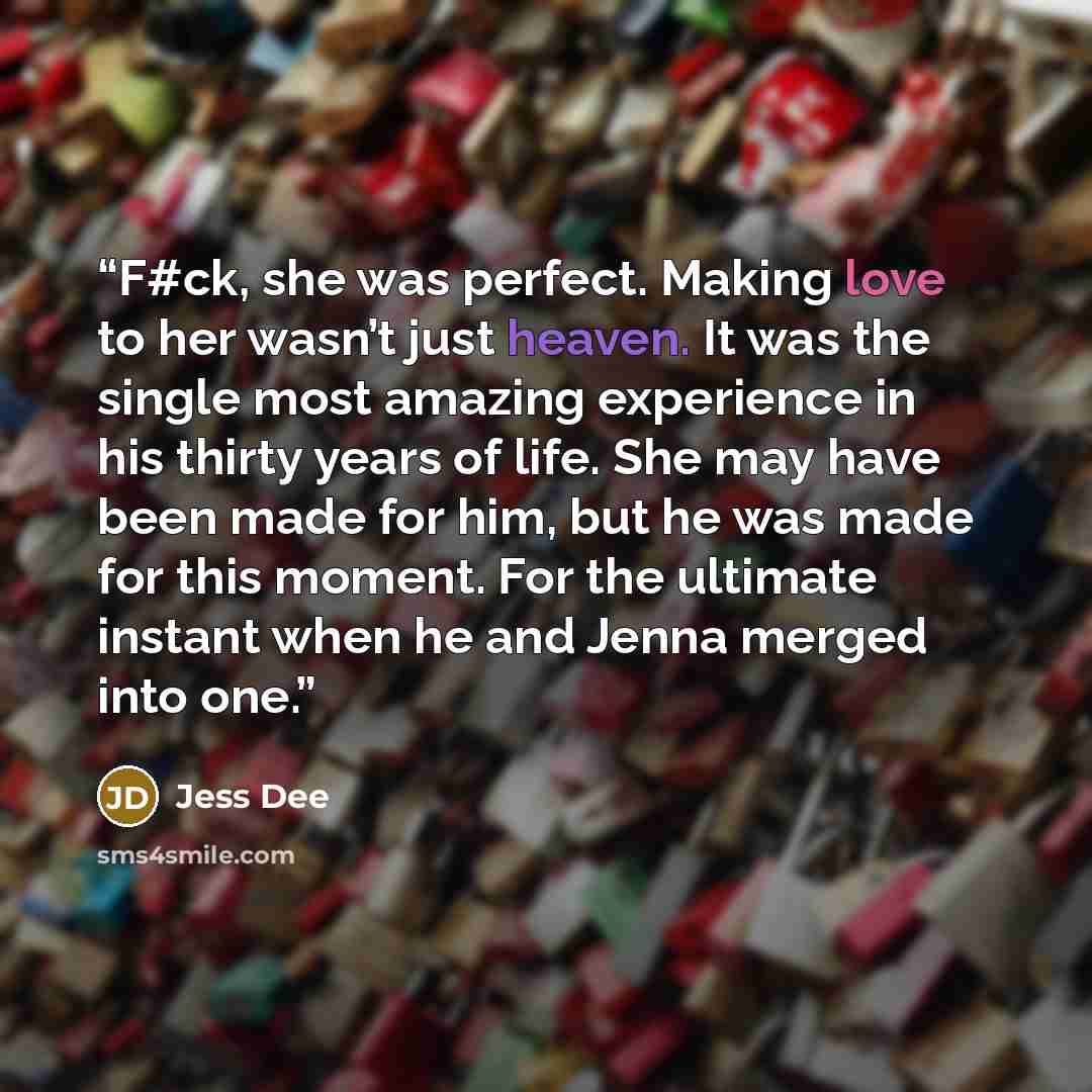 “F#ck, she was perfect. Making love to her wasn’t just heaven. It was the single most amazing experience in his thirty years of life. She may have been made for him, but he was made for this moment. For the ultimate instant when he and Jenna merged into one.” quote by Jess Dee
