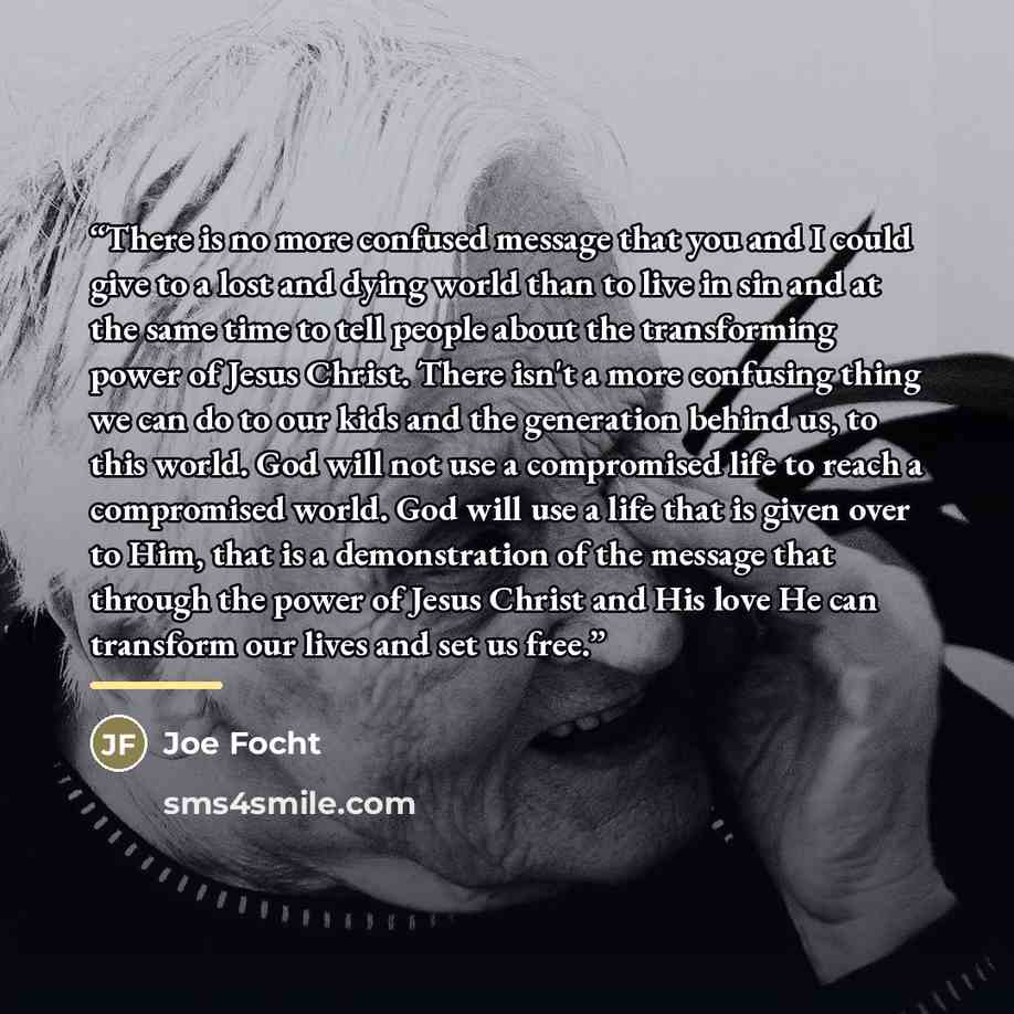 “There is no more confused message that you and I could give to a lost and dying world than to live in sin and at the same time to tell people about the transforming power of Jesus Christ. There isn't a more confusing thing we can do to our kids and the generation behind us, to this world. God will…” quote by Joe Focht