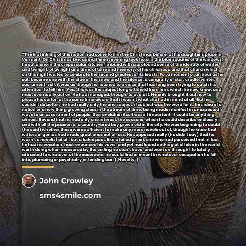 “The first inkling of this notion had come to him the Christmas before, at his daughter's place in Vermont. On Christmas Eve, as indifferent evening took hold in the blue squares of the windows, he sat alone in the crepuscular kitchen, imbued with a profound sense of the identity of winter and…” quote by John Crowley