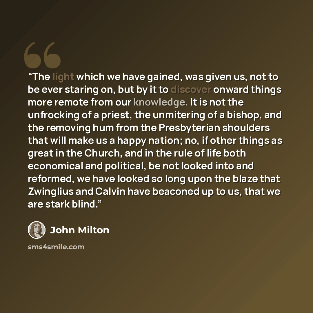 “The light which we have gained, was given us, not to be ever staring on, but by it to discover onward things more remote from our knowledge. It is not the unfrocking of a priest, the unmitering of a bishop, and the removing hum from the Presbyterian shoulders that will make us a happy nation; no…” quote by John Milton