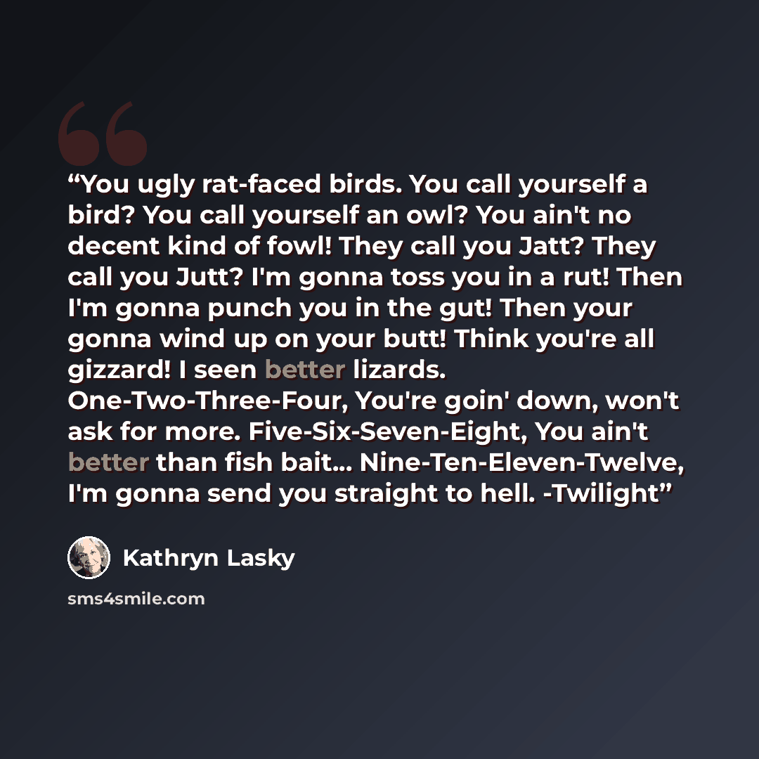 “You ugly rat-faced birds. You call yourself a bird? You call yourself an owl? You ain't no decent kind of fowl! They call you Jatt? They call you Jutt? I'm gonna toss you in a rut! Then I'm gonna punch you in the gut! Then your gonna wind up on your butt! Think you're all gizzard! I seen better…” quote by Kathryn Lasky