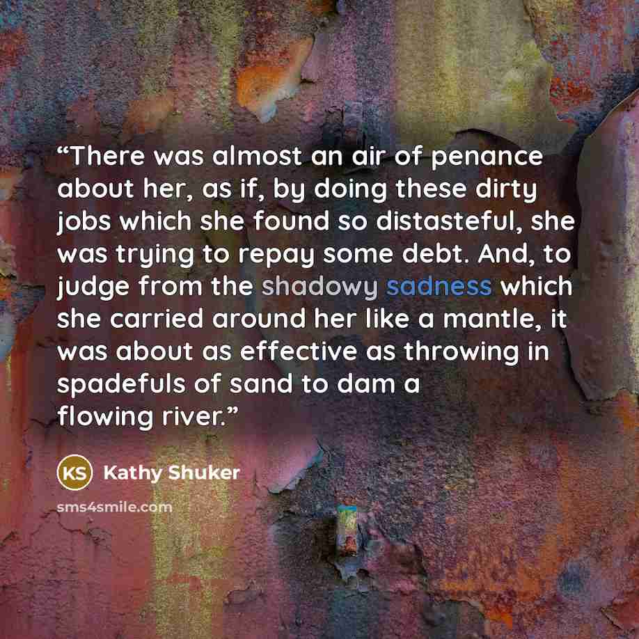 “There was almost an air of penance about her, as if, by doing these dirty jobs which she found so distasteful, she was trying to repay some debt. And, to judge from the shadowy sadness which she carried around her like a mantle, it was about as effective as throwing in spadefuls of sand to dam a…” quote by Kathy Shuker