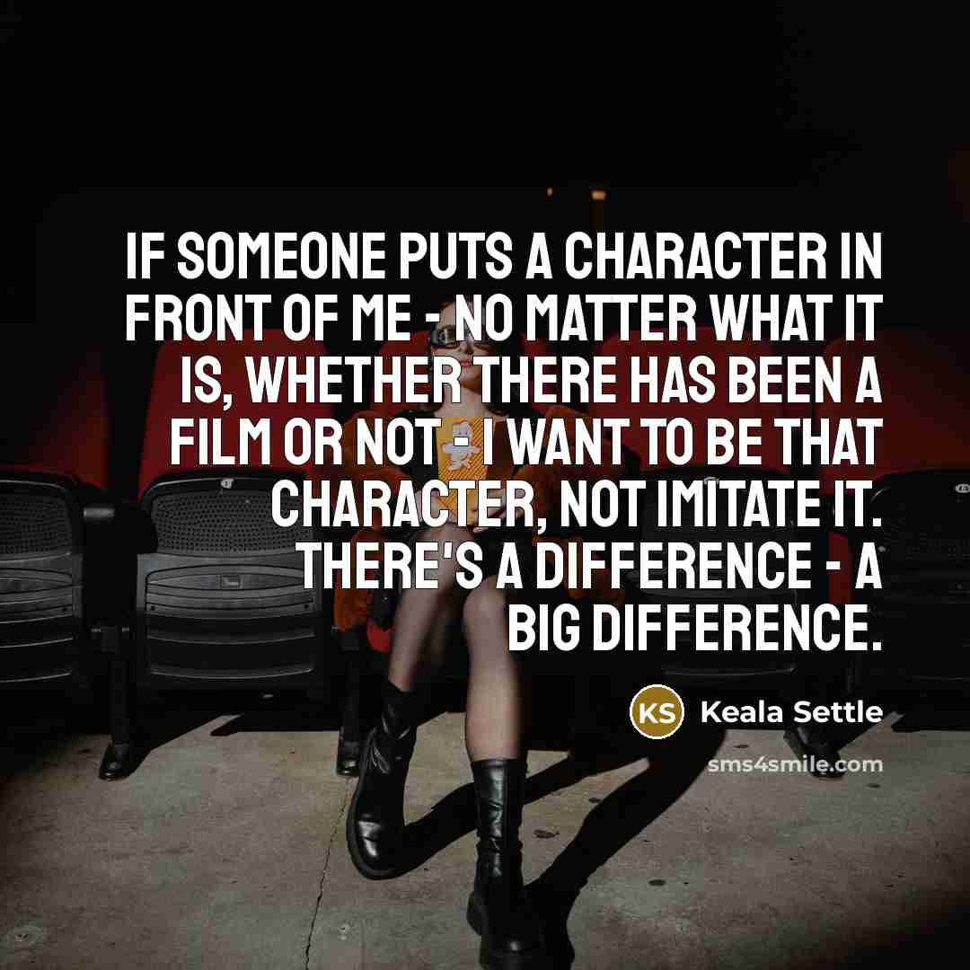 “If someone puts a character in front of me - no matter what it is, whether there has been a film or not - I want to be that character, not imitate it. There's a difference - a big difference.” quote by Keala Settle