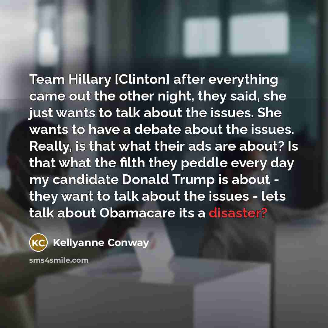 “Team Hillary [Clinton] after everything came out the other night, they said, she just wants to talk about the issues. She wants to have a debate about the issues. Really, is that what their ads are about? Is that what the filth they peddle every day my candidate Donald Trump is about - they want…” quote by Kellyanne Conway