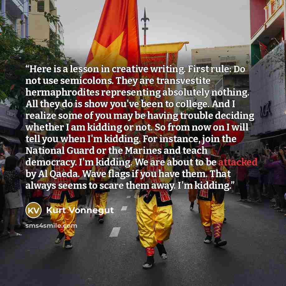 “Here is a lesson in creative writing. First rule: Do not use semicolons. They are transvestite hermaphrodites representing absolutely nothing. All they do is show you've been to college. And I realize some of you may be having trouble deciding whether I am kidding or not. So from now on I will…” quote by Kurt Vonnegut