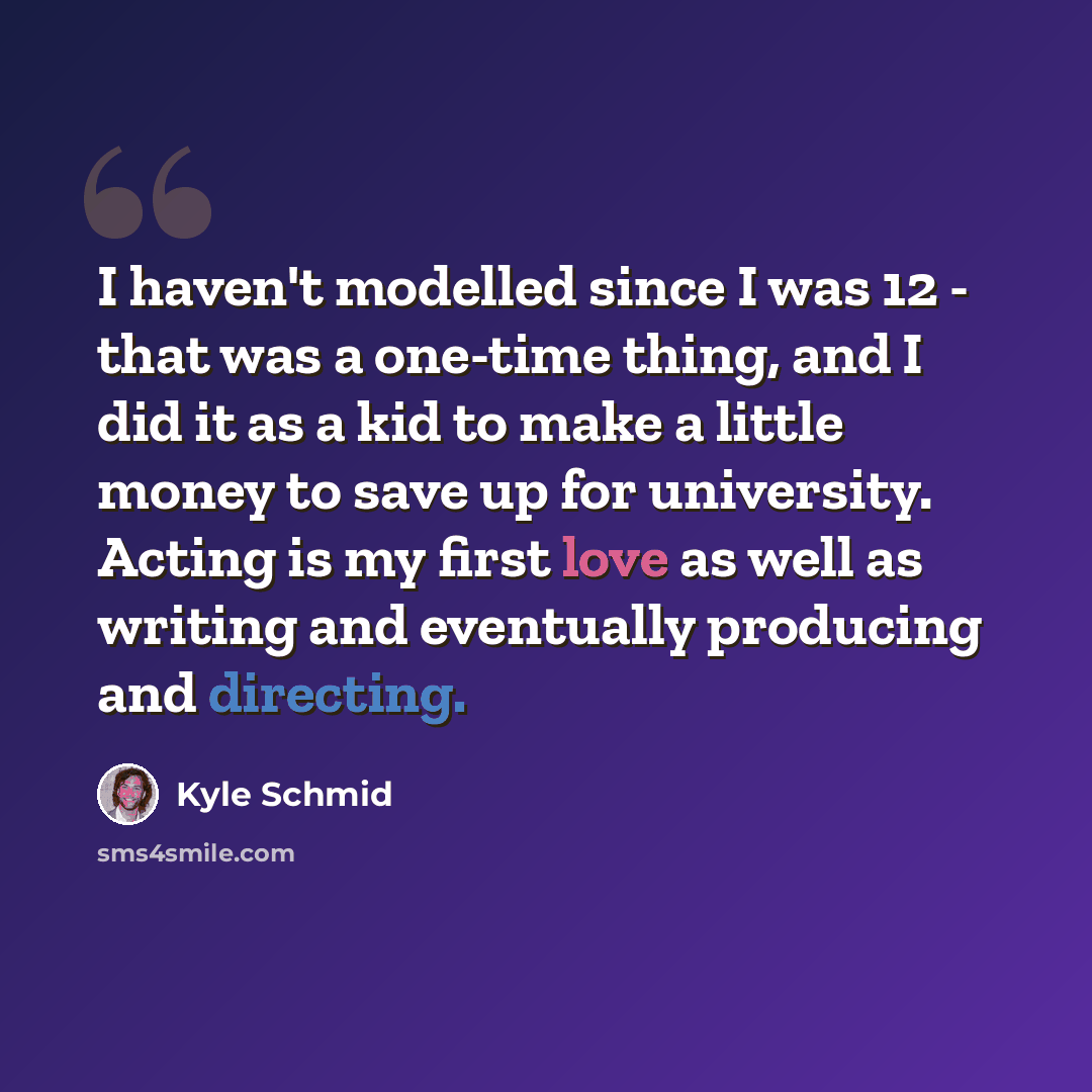 “I haven't modelled since I was 12 - that was a one-time thing, and I did it as a kid to make a little money to save up for university. Acting is my first love as well as writing and eventually producing and directing.” quote by Kyle Schmid