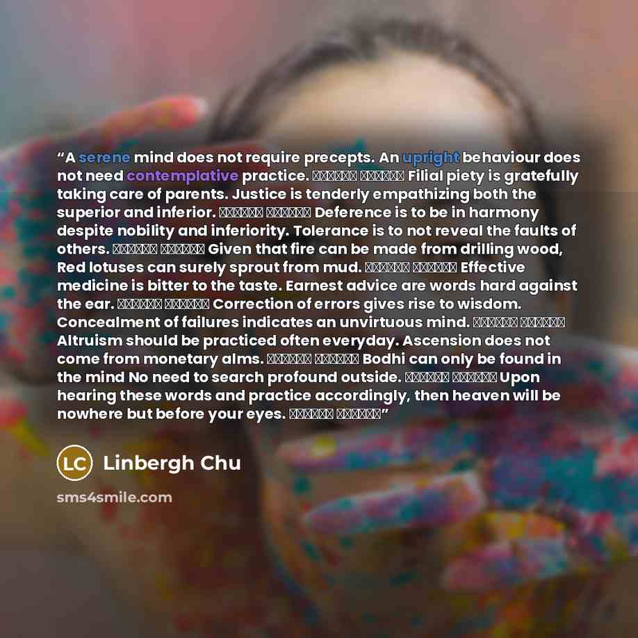 “A serene mind does not require precepts. An upright behaviour does not need contemplative practice. 心平何勞持戒 行直何用修禪 Filial piety is gratefully taking care of parents. Justice is tenderly empathizing both the superior and inferior. 恩則孝養父母 義則上下相憐 Deference is to be in harmony despite nobility and…” quote by Linbergh Chu