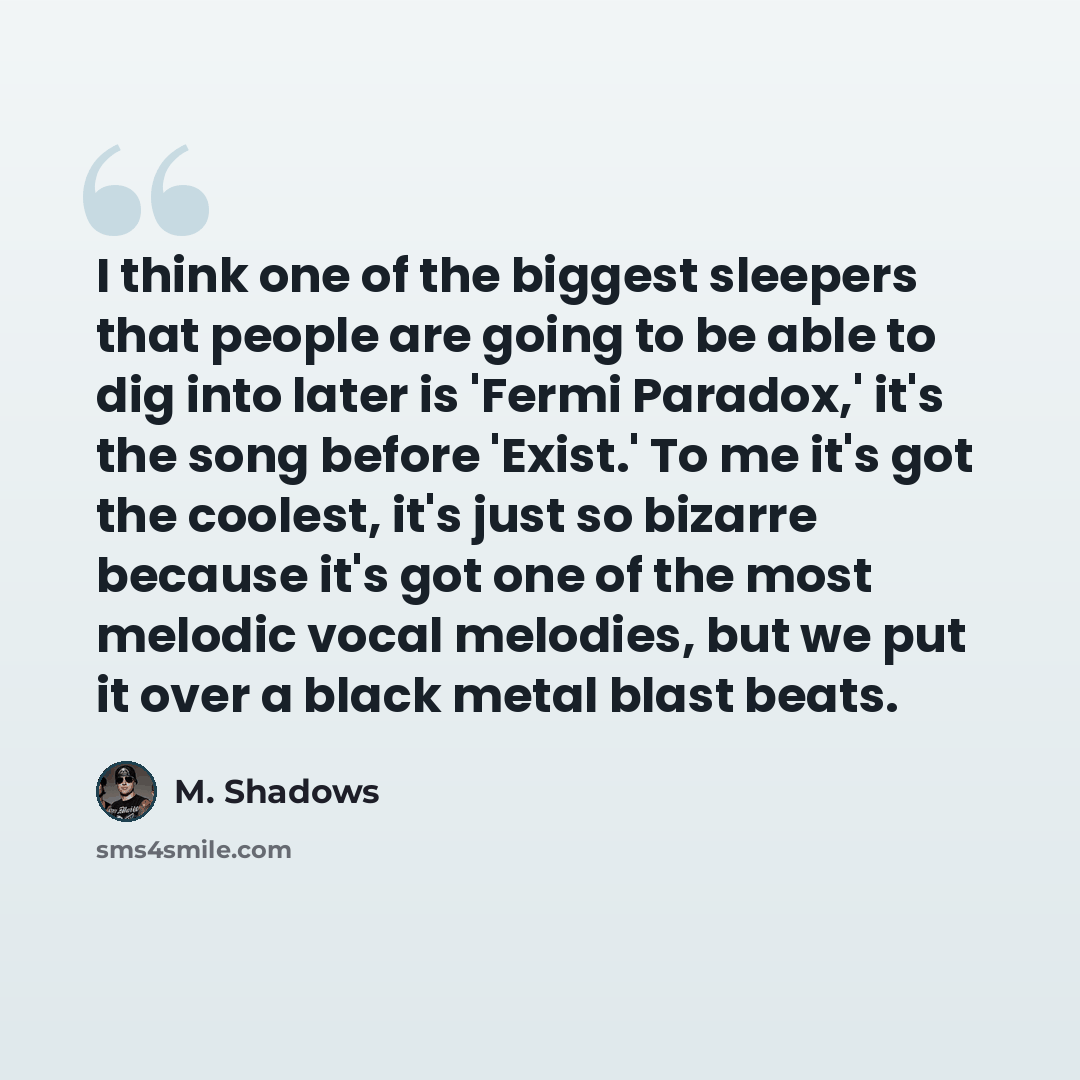 “I think one of the biggest sleepers that people are going to be able to dig into later is 'Fermi Paradox,' it's the song before 'Exist.' To me it's got the coolest, it's just so bizarre because it's got one of the most melodic vocal melodies, but we put it over a black metal blast beats.” quote by M. Shadows