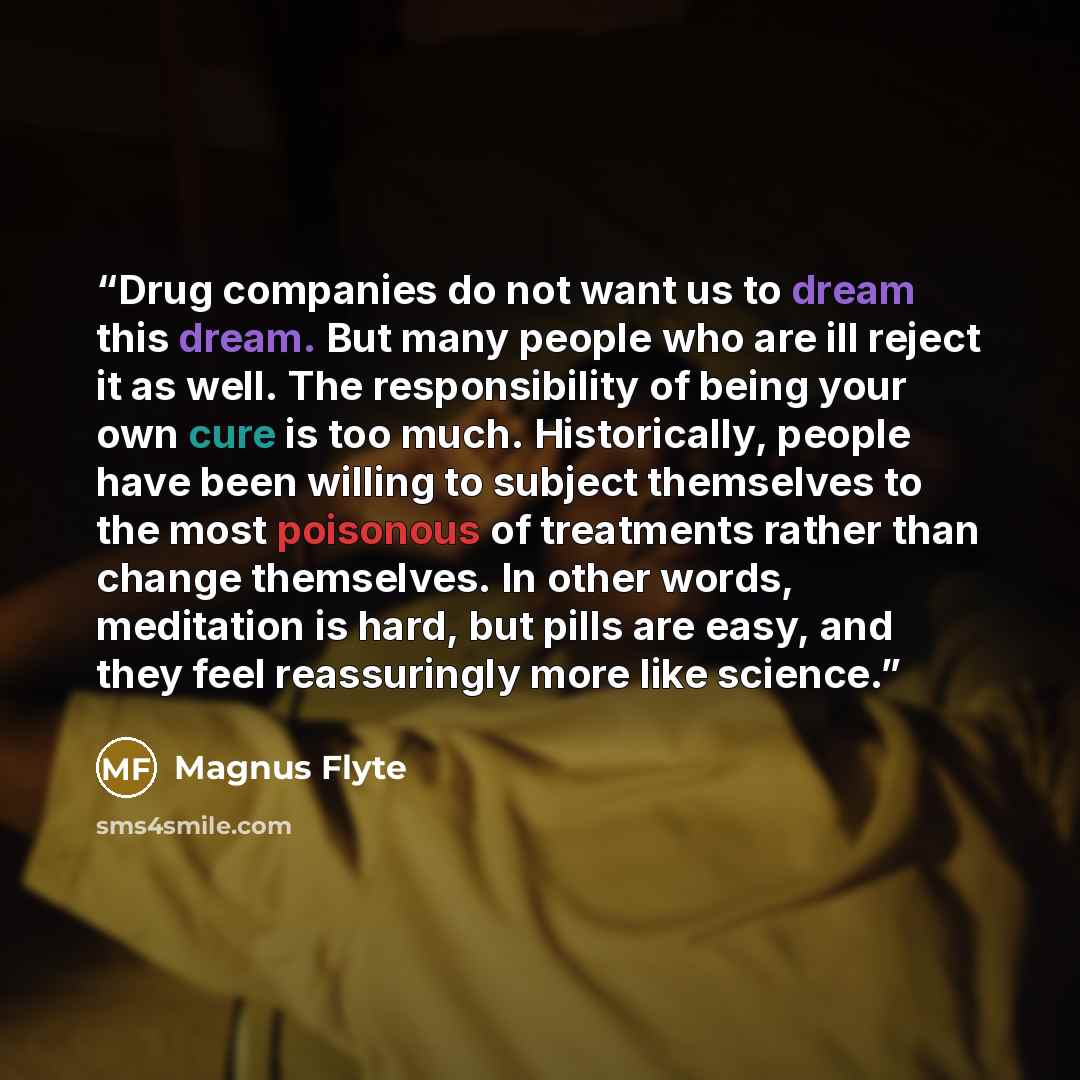 “Drug companies do not want us to dream this dream. But many people who are ill reject it as well. The responsibility of being your own cure is too much. Historically, people have been willing to subject themselves to the most poisonous of treatments rather than change themselves. In other words…” quote by Magnus Flyte