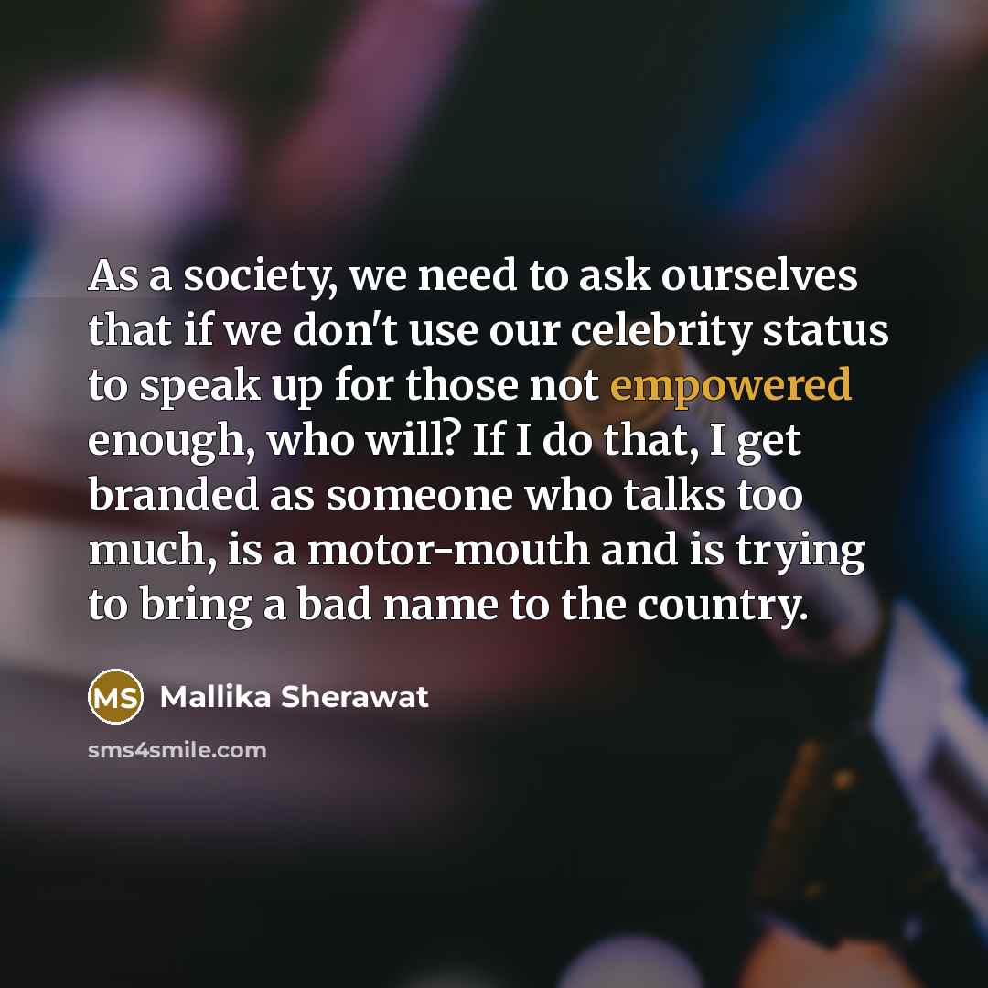 “As a society, we need to ask ourselves that if we don't use our celebrity status to speak up for those not empowered enough, who will? If I do that, I get branded as someone who talks too much, is a motor-mouth and is trying to bring a bad name to the country.” quote by Mallika Sherawat
