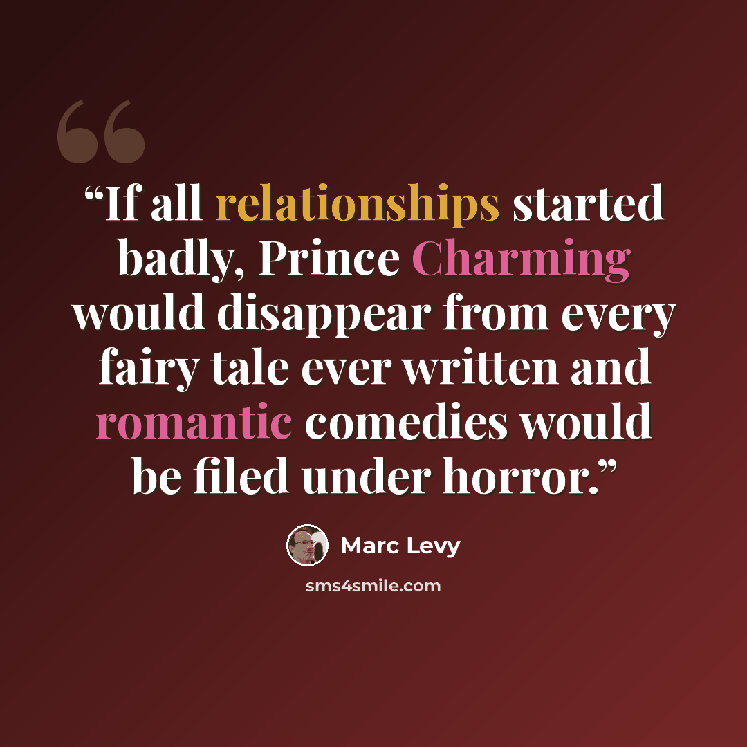 “If all relationships started badly, Prince Charming would disappear from every fairy tale ever written and romantic comedies would be filed under horror.” quote by Marc Levy