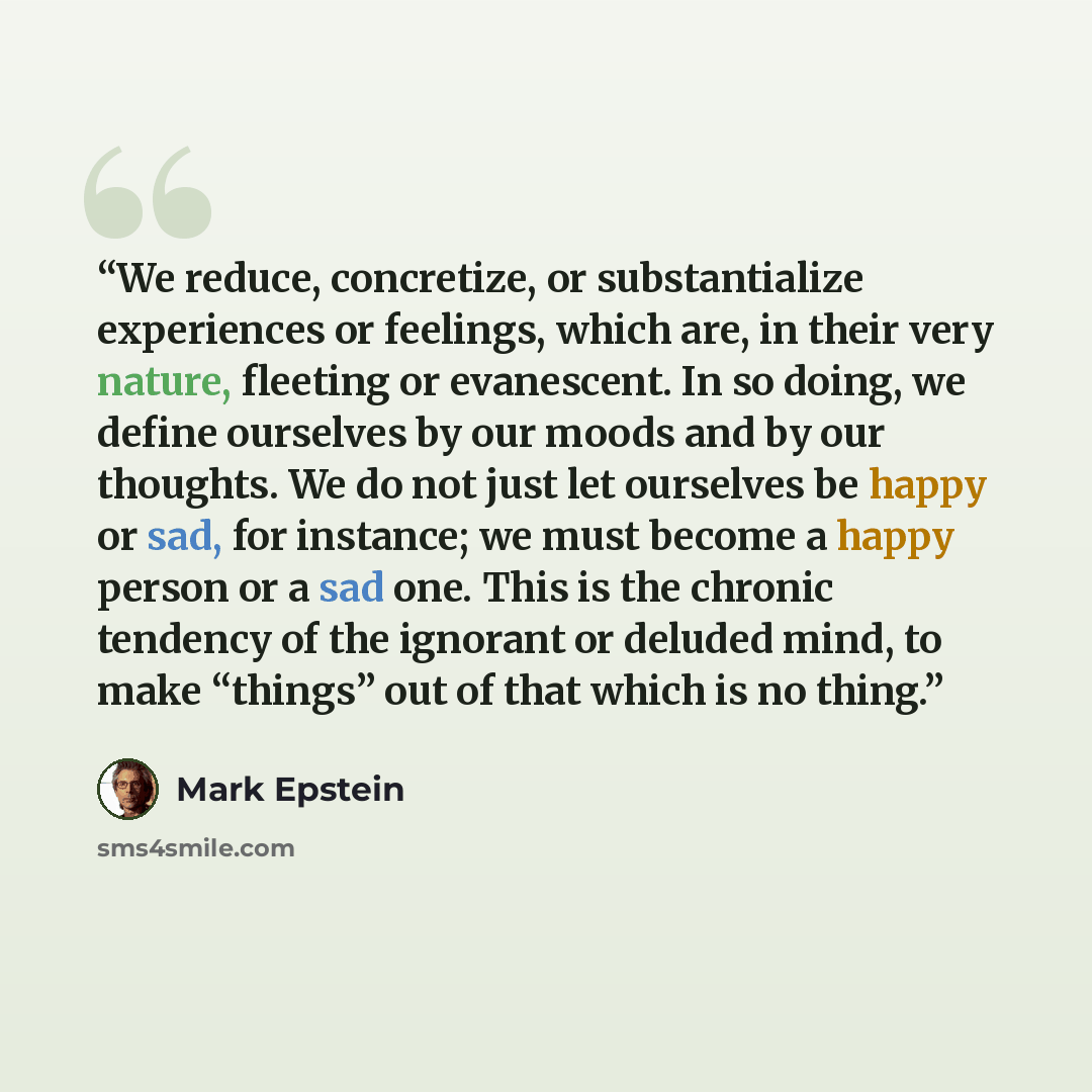 “We reduce, concretize, or substantialize experiences or feelings, which are, in their very nature, fleeting or evanescent. In so doing, we define ourselves by our moods and by our thoughts. We do not just let ourselves be happy or sad, for instance; we must become a happy person or a sad one. This…” quote by Mark Epstein