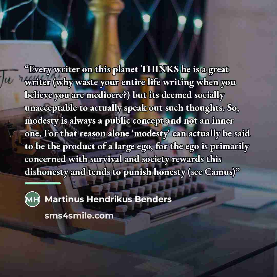 “Every writer on this planet THINKS he is a great writer (why waste your entire life writing when you believe you are mediocre?) but its deemed socially unacceptable to actually speak out such thoughts. So, modesty is always a public concept and not an inner one. For that reason alone 'modesty' can…” quote by Martinus Hendrikus Benders