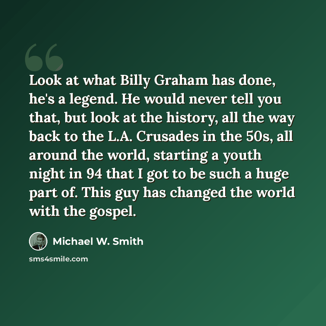 “Look at what Billy Graham has done, he's a legend. He would never tell you that, but look at the history, all the way back to the L.A. Crusades in the 50s, all around the world, starting a youth night in 94 that I got to be such a huge part of. This guy has changed the world with the gospel.” quote by Michael W. Smith