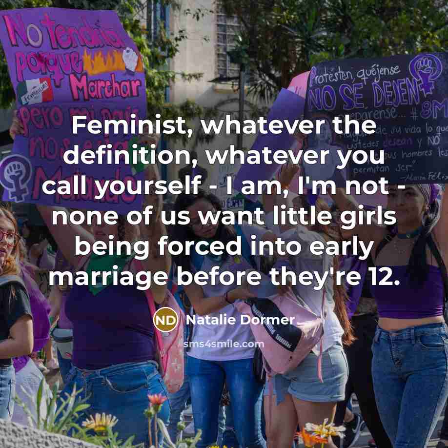“Feminist, whatever the definition, whatever you call yourself - I am, I'm not - none of us want little girls being forced into early marriage before they're 12.” quote by Natalie Dormer