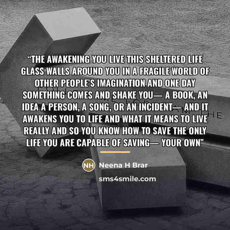 “The Awakening You live this sheltered life glass walls around you in a fragile world of other people’s imagination and one day something comes and shake you— a book, an idea a person, a song, or an incident— and it awakens you to life and what it means to live really and so you know how to save…” quote by Neena H Brar