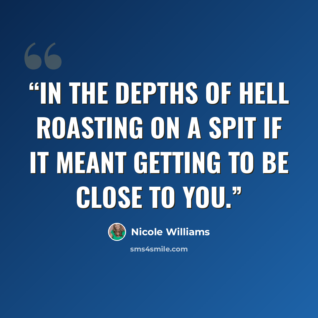“In the depths of hell roasting on a spit if it meant getting to be close to you.” quote by Nicole Williams
