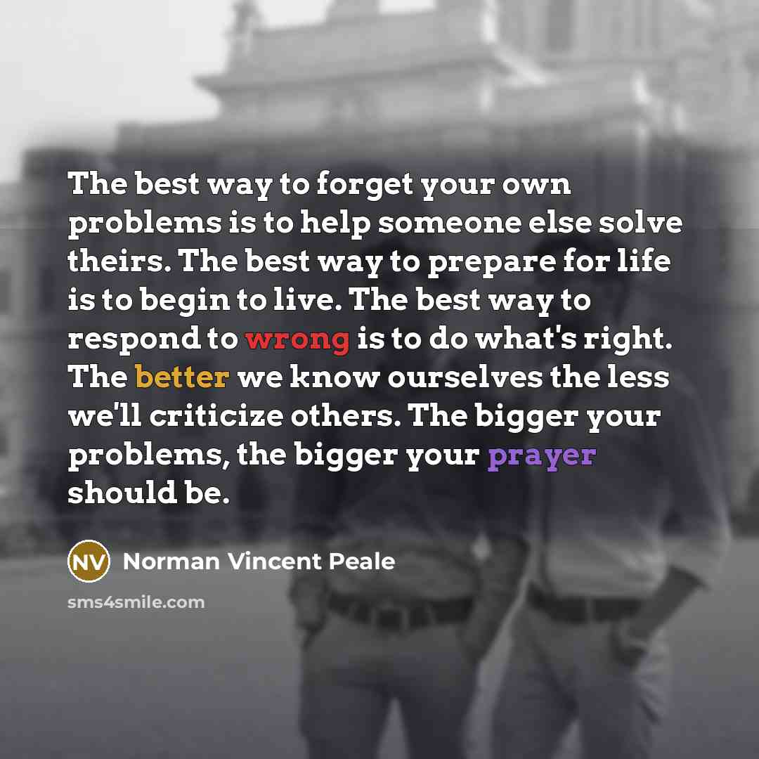 “The best way to forget your own problems is to help someone else solve theirs. The best way to prepare for life is to begin to live. The best way to respond to wrong is to do what's right. The better we know ourselves the less we'll criticize others. The bigger your problems, the bigger your…” quote by Norman Vincent Peale