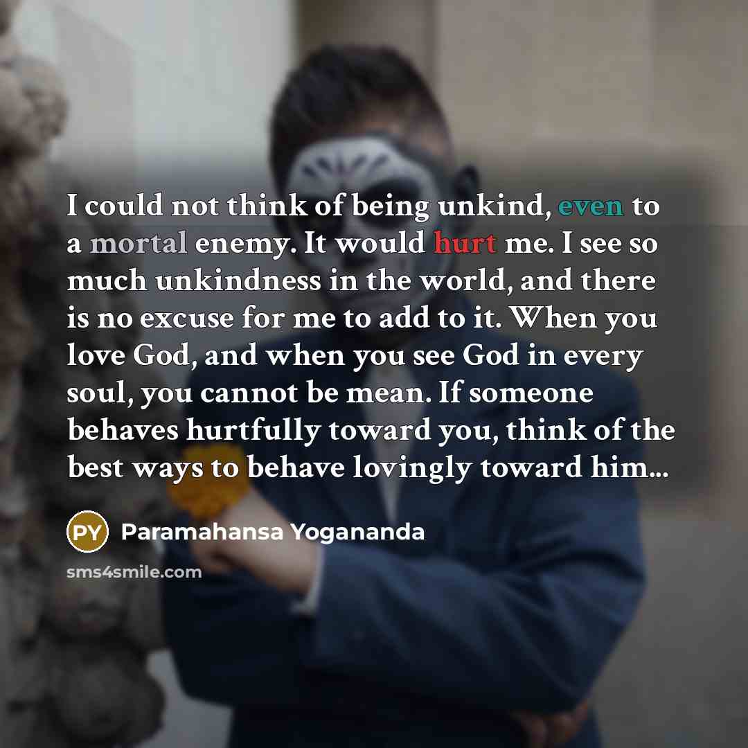 “I could not think of being unkind, even to a mortal enemy. It would hurt me. I see so much unkindness in the world, and there is no excuse for me to add to it. When you love God, and when you see God in every soul, you cannot be mean. If someone behaves hurtfully toward you, think of the best ways…” quote by Paramahansa Yogananda