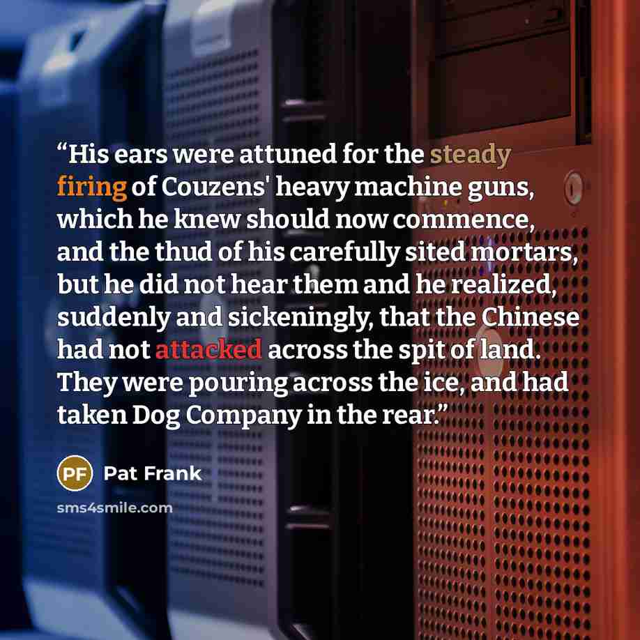 “His ears were attuned for the steady firing of Couzens' heavy machine guns, which he knew should now commence, and the thud of his carefully sited mortars, but he did not hear them and he realized, suddenly and sickeningly, that the Chinese had not attacked across the spit of land. They were…” quote by Pat Frank