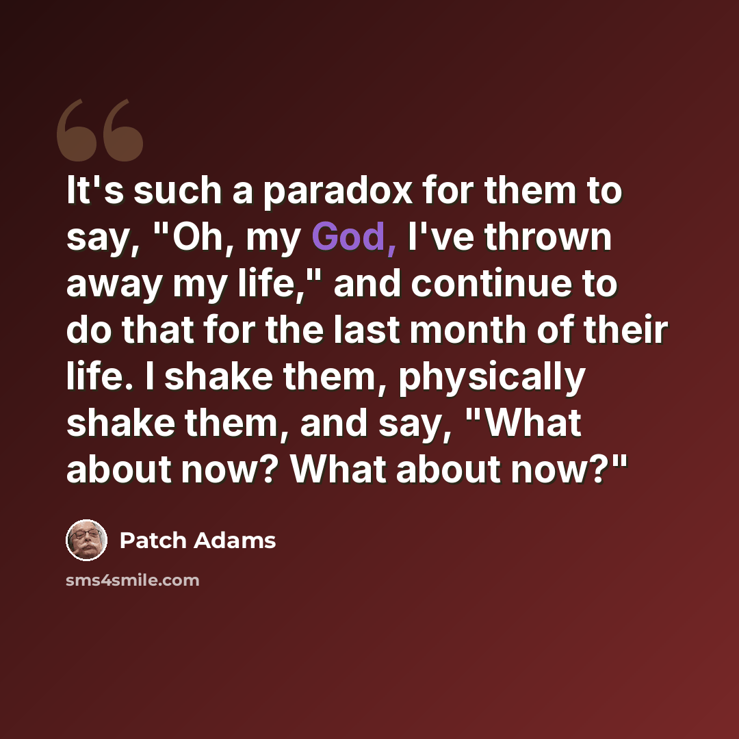 “It's such a paradox for them to say, "Oh, my God, I've thrown away my life," and continue to do that for the last month of their life. I shake them, physically shake them, and say, "What about now? What about now?"” quote by Patch Adams