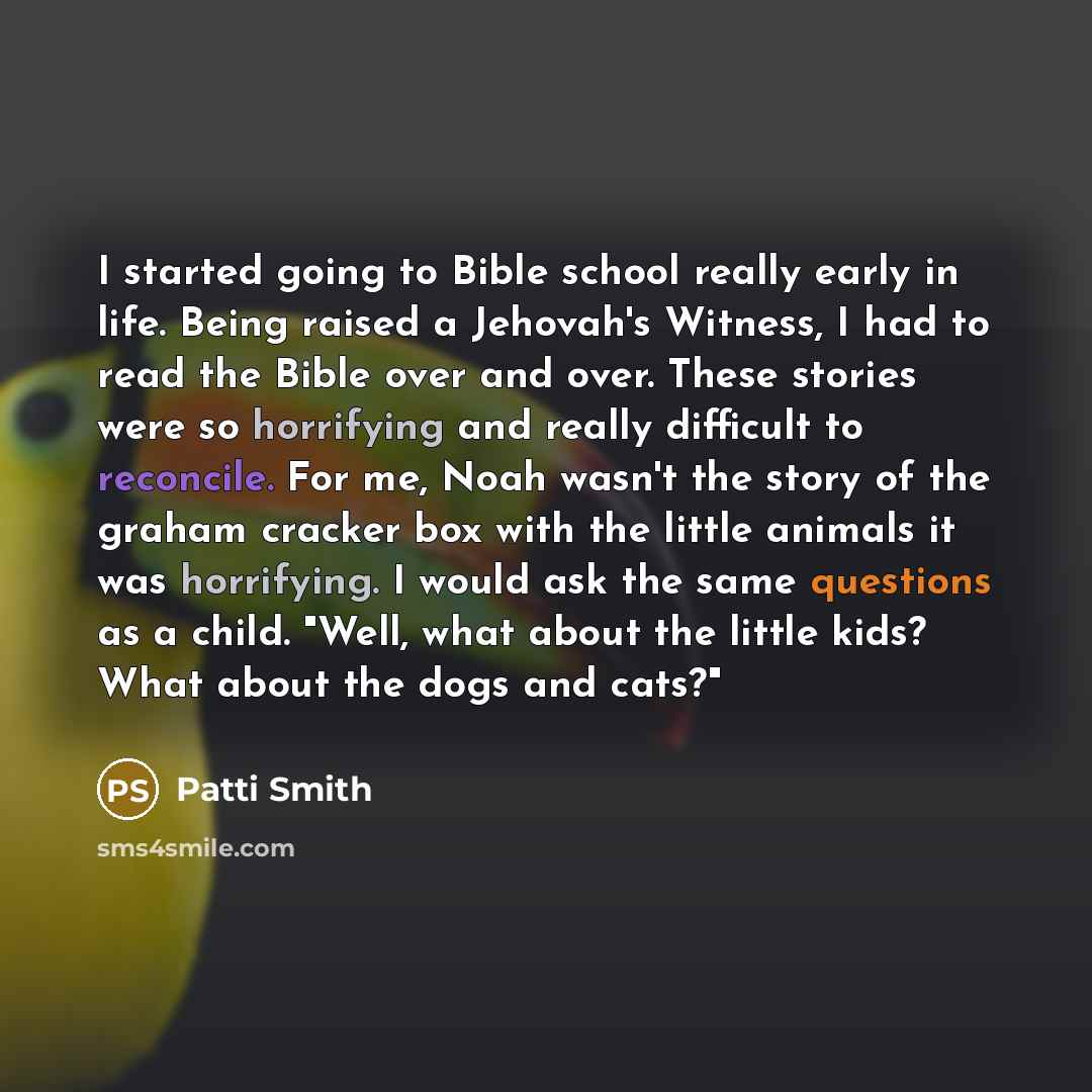 “I started going to Bible school really early in life. Being raised a Jehovah's Witness, I had to read the Bible over and over. These stories were so horrifying and really difficult to reconcile. For me, Noah wasn't the story of the graham cracker box with the little animals it was horrifying. I…” quote by Patti Smith