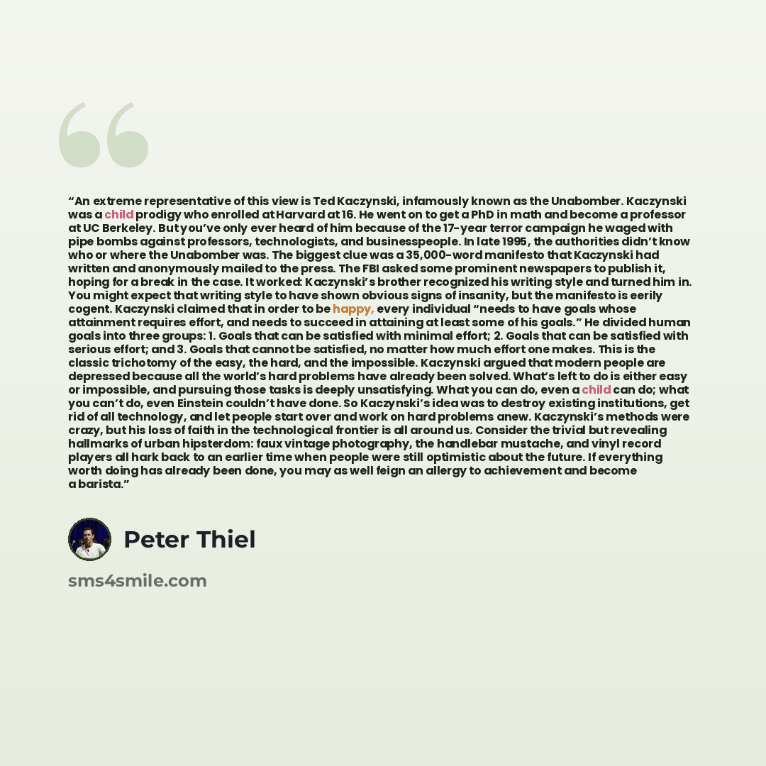 “An extreme representative of this view is Ted Kaczynski, infamously known as the Unabomber. Kaczynski was a child prodigy who enrolled at Harvard at 16. He went on to get a PhD in math and become a professor at UC Berkeley. But you’ve only ever heard of him because of the 17-year terror campaign…” quote by Peter Thiel