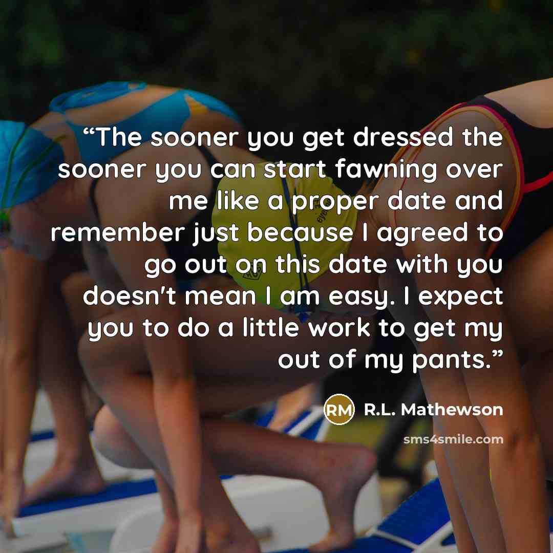 “The sooner you get dressed the sooner you can start fawning over me like a proper date and remember just because I agreed to go out on this date with you doesn't mean I am easy. I expect you to do a little work to get my out of my pants.” quote by R.L. Mathewson