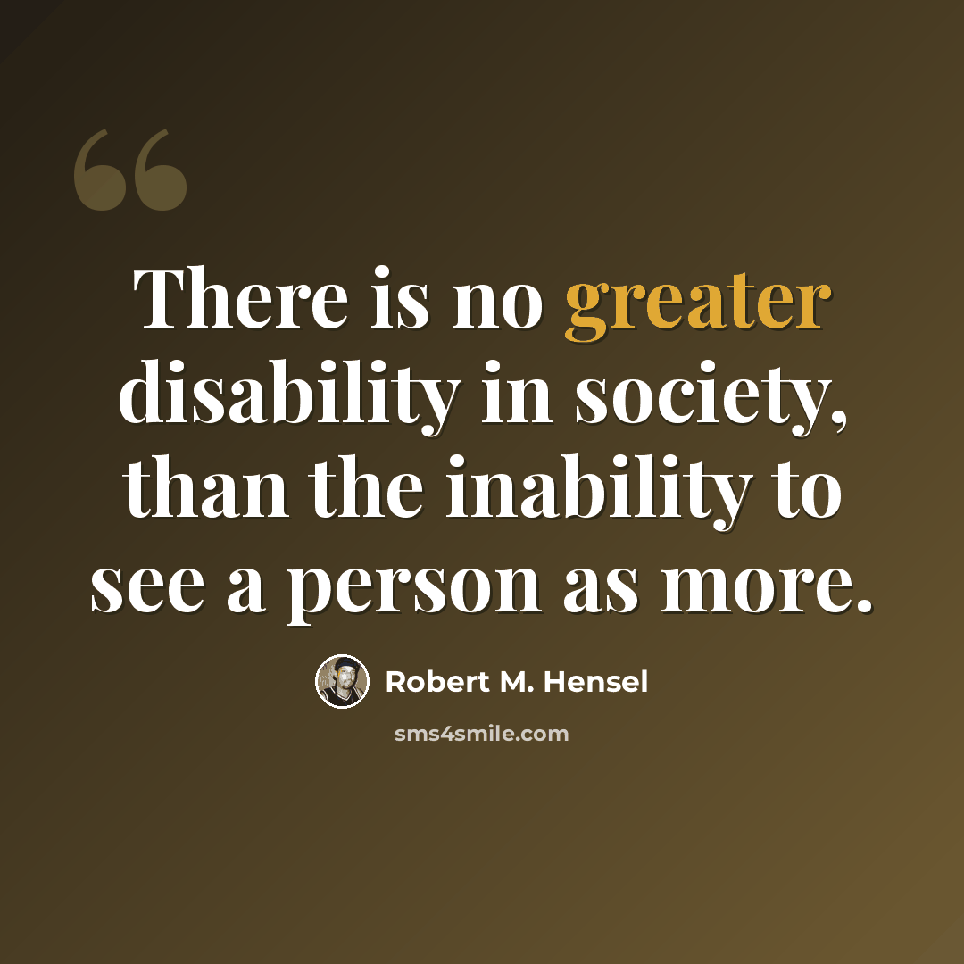 “There is no greater disability in society, than the inability to see a person as more.” quote by Robert M. Hensel