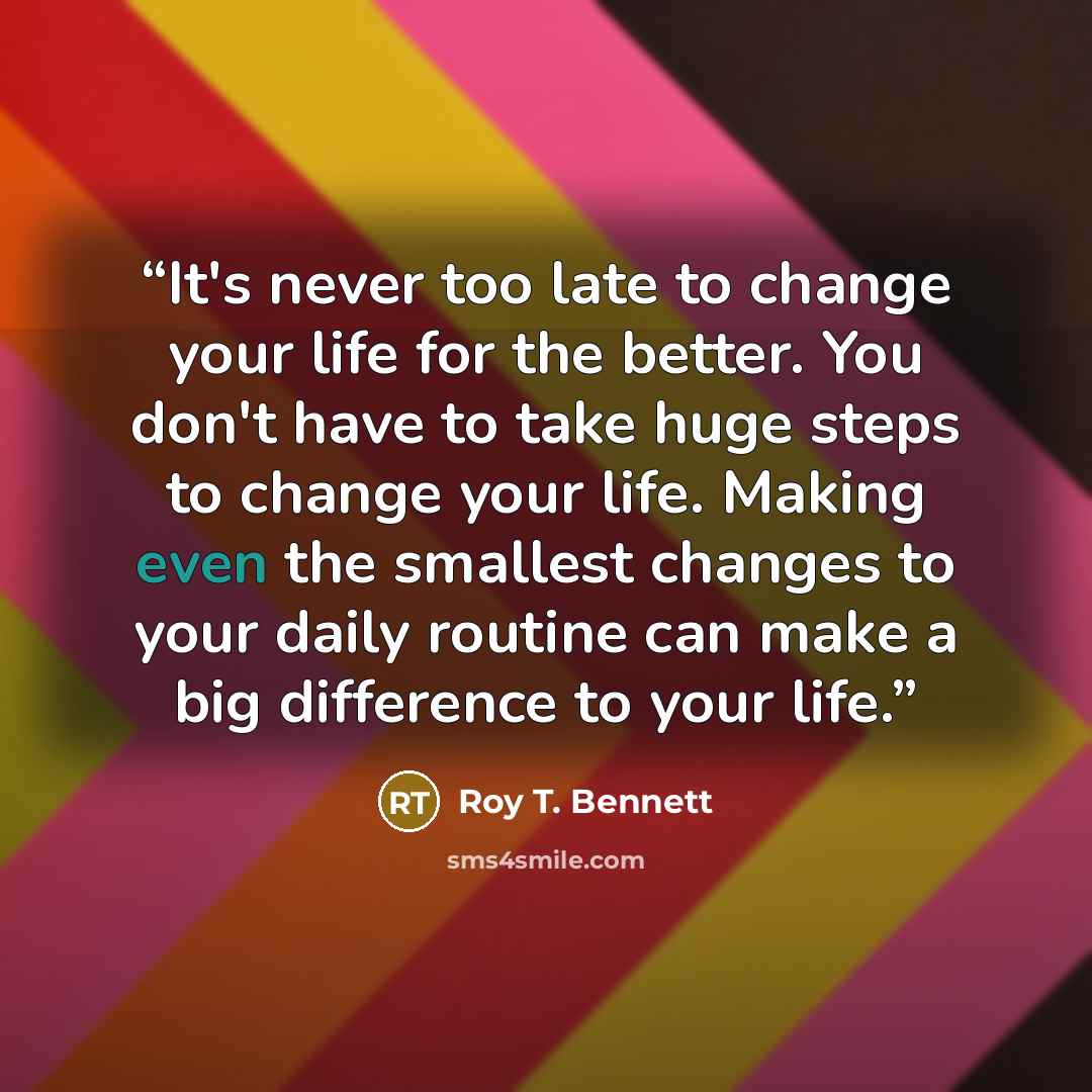 “It's never too late to change your life for the better. You don't have to take huge steps to change your life. Making even the smallest changes to your daily routine can make a big difference to your life.” quote by Roy T. Bennett