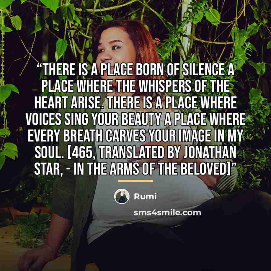 “There is a place born of silence A place where the whispers of the heart arise. There is a place where voices sing your beauty A place where every breath carves your image in my soul. [465, translated by Jonathan Star, - In the Arms of the Beloved]” quote by Rumi