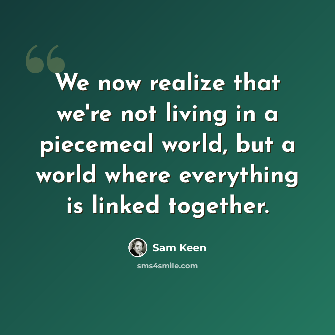“We now realize that we're not living in a piecemeal world, but a world where everything is linked together.” quote by Sam Keen
