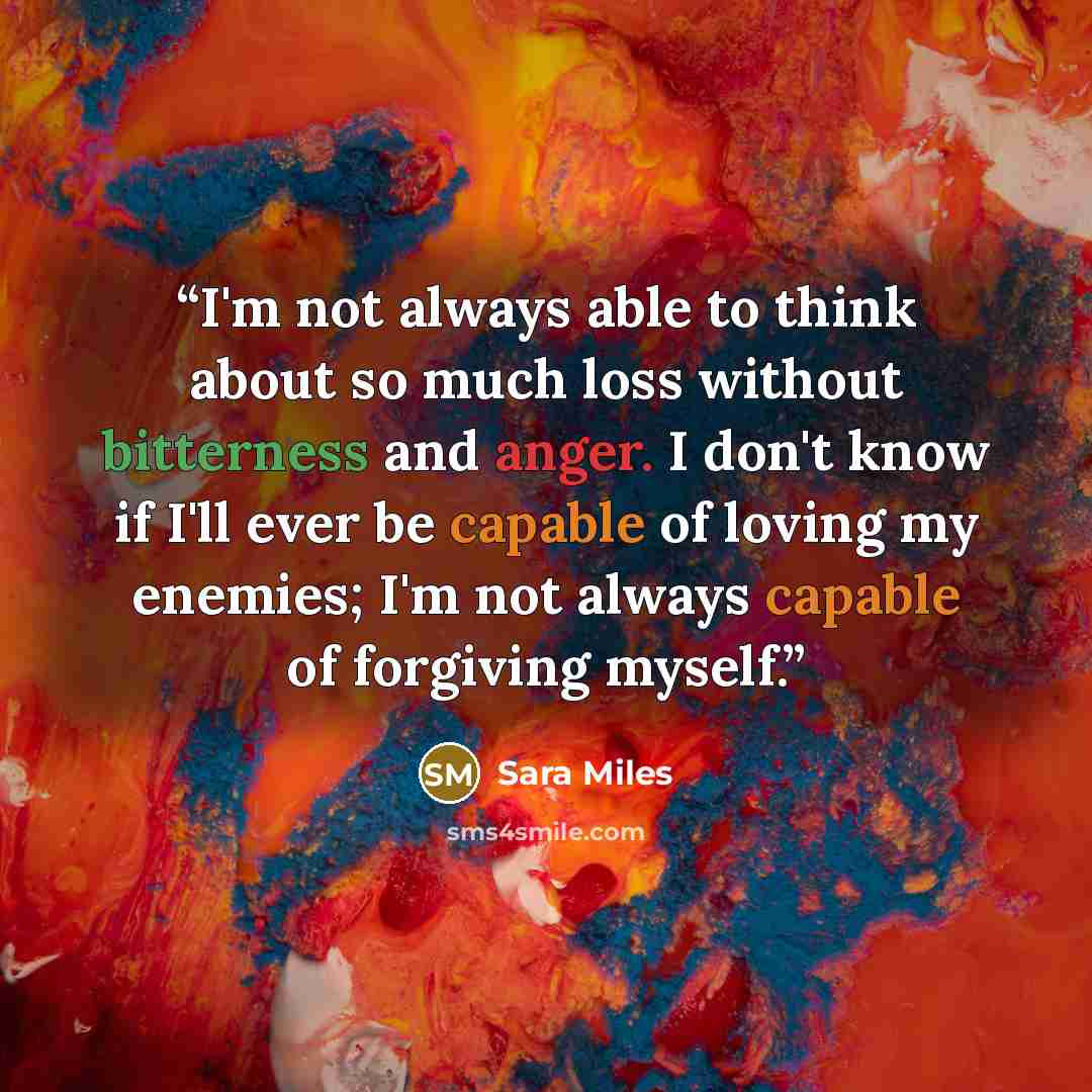 “I'm not always able to think about so much loss without bitterness and anger. I don't know if I'll ever be capable of loving my enemies; I'm not always capable of forgiving myself.” quote by Sara Miles