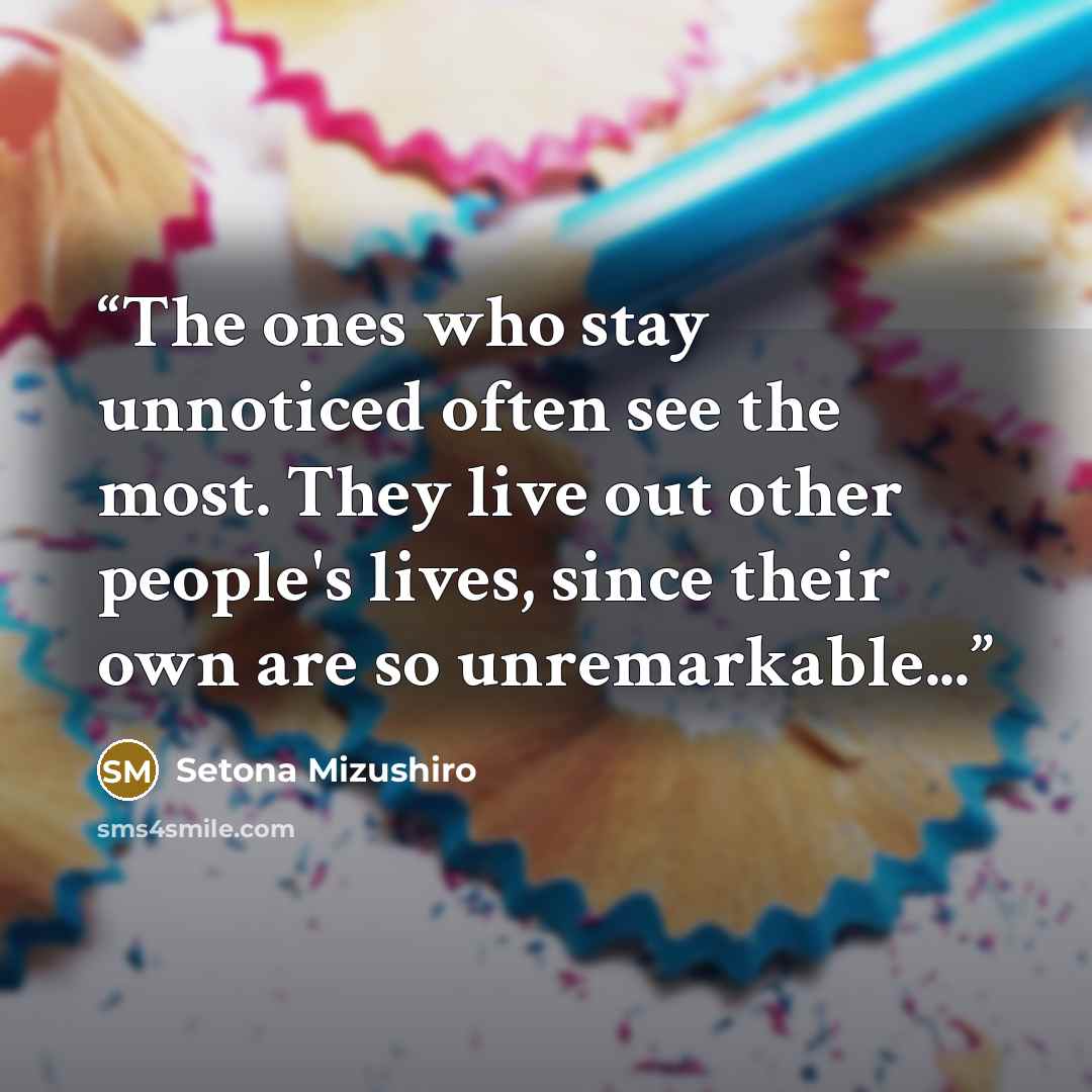 “The ones who stay unnoticed often see the most. They live out other people's lives, since their own are so unremarkable...” quote by Setona Mizushiro