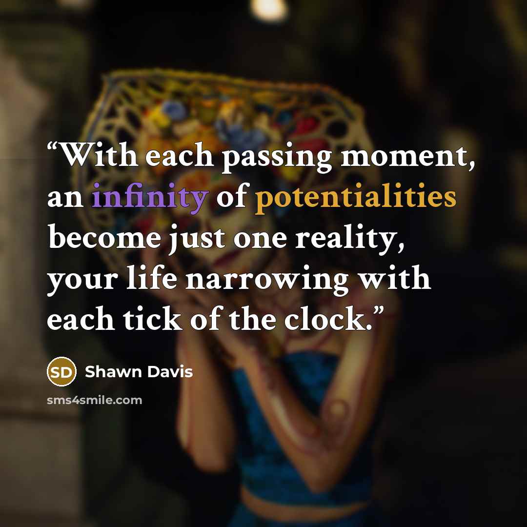 “With each passing moment, an infinity of potentialities become just one reality, your life narrowing with each tick of the clock.” quote by Shawn Davis
