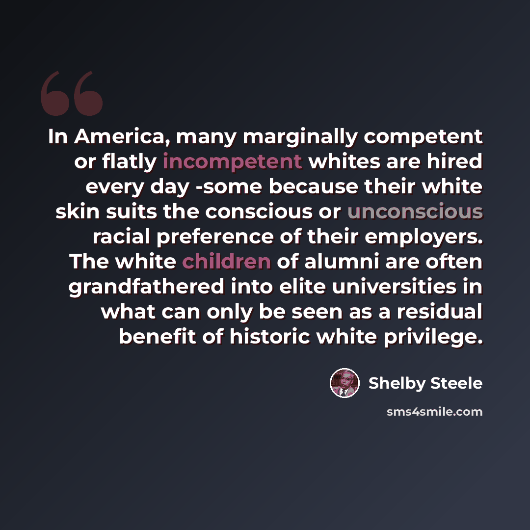 “In America, many marginally competent or flatly incompetent whites are hired every day -some because their white skin suits the conscious or unconscious racial preference of their employers. The white children of alumni are often grandfathered into elite universities in what can only be seen as a…” quote by Shelby Steele